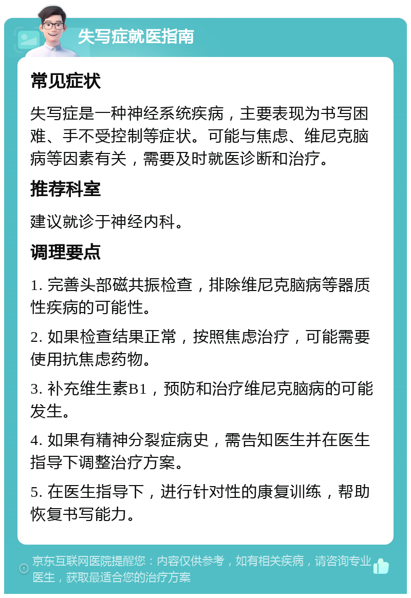 失写症就医指南 常见症状 失写症是一种神经系统疾病，主要表现为书写困难、手不受控制等症状。可能与焦虑、维尼克脑病等因素有关，需要及时就医诊断和治疗。 推荐科室 建议就诊于神经内科。 调理要点 1. 完善头部磁共振检查，排除维尼克脑病等器质性疾病的可能性。 2. 如果检查结果正常，按照焦虑治疗，可能需要使用抗焦虑药物。 3. 补充维生素B1，预防和治疗维尼克脑病的可能发生。 4. 如果有精神分裂症病史，需告知医生并在医生指导下调整治疗方案。 5. 在医生指导下，进行针对性的康复训练，帮助恢复书写能力。