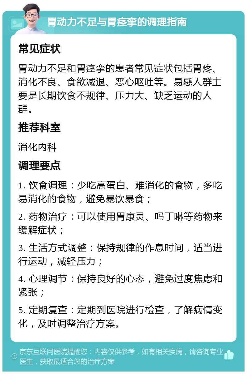 胃动力不足与胃痉挛的调理指南 常见症状 胃动力不足和胃痉挛的患者常见症状包括胃疼、消化不良、食欲减退、恶心呕吐等。易感人群主要是长期饮食不规律、压力大、缺乏运动的人群。 推荐科室 消化内科 调理要点 1. 饮食调理：少吃高蛋白、难消化的食物，多吃易消化的食物，避免暴饮暴食； 2. 药物治疗：可以使用胃康灵、吗丁啉等药物来缓解症状； 3. 生活方式调整：保持规律的作息时间，适当进行运动，减轻压力； 4. 心理调节：保持良好的心态，避免过度焦虑和紧张； 5. 定期复查：定期到医院进行检查，了解病情变化，及时调整治疗方案。