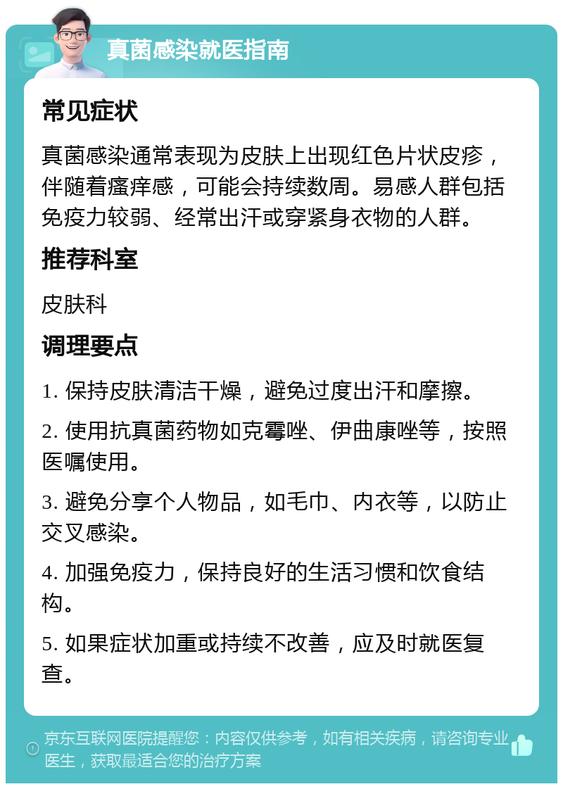 真菌感染就医指南 常见症状 真菌感染通常表现为皮肤上出现红色片状皮疹，伴随着瘙痒感，可能会持续数周。易感人群包括免疫力较弱、经常出汗或穿紧身衣物的人群。 推荐科室 皮肤科 调理要点 1. 保持皮肤清洁干燥，避免过度出汗和摩擦。 2. 使用抗真菌药物如克霉唑、伊曲康唑等，按照医嘱使用。 3. 避免分享个人物品，如毛巾、内衣等，以防止交叉感染。 4. 加强免疫力，保持良好的生活习惯和饮食结构。 5. 如果症状加重或持续不改善，应及时就医复查。