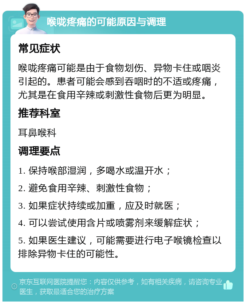 喉咙疼痛的可能原因与调理 常见症状 喉咙疼痛可能是由于食物划伤、异物卡住或咽炎引起的。患者可能会感到吞咽时的不适或疼痛，尤其是在食用辛辣或刺激性食物后更为明显。 推荐科室 耳鼻喉科 调理要点 1. 保持喉部湿润，多喝水或温开水； 2. 避免食用辛辣、刺激性食物； 3. 如果症状持续或加重，应及时就医； 4. 可以尝试使用含片或喷雾剂来缓解症状； 5. 如果医生建议，可能需要进行电子喉镜检查以排除异物卡住的可能性。