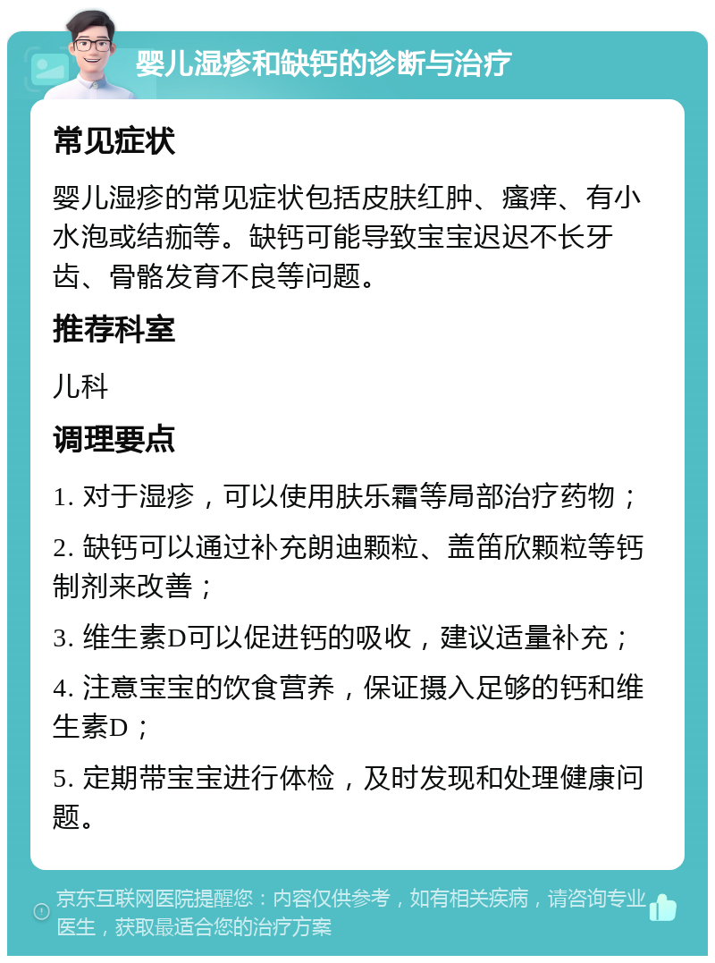 婴儿湿疹和缺钙的诊断与治疗 常见症状 婴儿湿疹的常见症状包括皮肤红肿、瘙痒、有小水泡或结痂等。缺钙可能导致宝宝迟迟不长牙齿、骨骼发育不良等问题。 推荐科室 儿科 调理要点 1. 对于湿疹，可以使用肤乐霜等局部治疗药物； 2. 缺钙可以通过补充朗迪颗粒、盖笛欣颗粒等钙制剂来改善； 3. 维生素D可以促进钙的吸收，建议适量补充； 4. 注意宝宝的饮食营养，保证摄入足够的钙和维生素D； 5. 定期带宝宝进行体检，及时发现和处理健康问题。