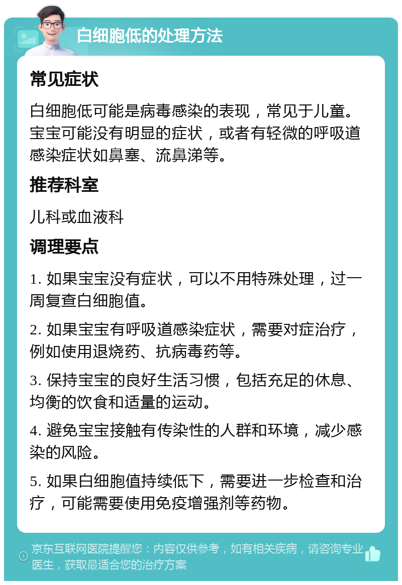 白细胞低的处理方法 常见症状 白细胞低可能是病毒感染的表现，常见于儿童。宝宝可能没有明显的症状，或者有轻微的呼吸道感染症状如鼻塞、流鼻涕等。 推荐科室 儿科或血液科 调理要点 1. 如果宝宝没有症状，可以不用特殊处理，过一周复查白细胞值。 2. 如果宝宝有呼吸道感染症状，需要对症治疗，例如使用退烧药、抗病毒药等。 3. 保持宝宝的良好生活习惯，包括充足的休息、均衡的饮食和适量的运动。 4. 避免宝宝接触有传染性的人群和环境，减少感染的风险。 5. 如果白细胞值持续低下，需要进一步检查和治疗，可能需要使用免疫增强剂等药物。