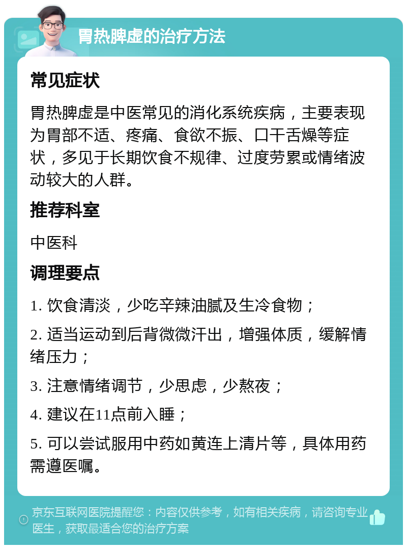 胃热脾虚的治疗方法 常见症状 胃热脾虚是中医常见的消化系统疾病，主要表现为胃部不适、疼痛、食欲不振、口干舌燥等症状，多见于长期饮食不规律、过度劳累或情绪波动较大的人群。 推荐科室 中医科 调理要点 1. 饮食清淡，少吃辛辣油腻及生冷食物； 2. 适当运动到后背微微汗出，增强体质，缓解情绪压力； 3. 注意情绪调节，少思虑，少熬夜； 4. 建议在11点前入睡； 5. 可以尝试服用中药如黄连上清片等，具体用药需遵医嘱。