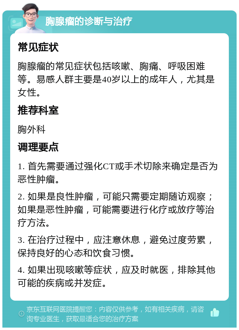 胸腺瘤的诊断与治疗 常见症状 胸腺瘤的常见症状包括咳嗽、胸痛、呼吸困难等。易感人群主要是40岁以上的成年人，尤其是女性。 推荐科室 胸外科 调理要点 1. 首先需要通过强化CT或手术切除来确定是否为恶性肿瘤。 2. 如果是良性肿瘤，可能只需要定期随访观察；如果是恶性肿瘤，可能需要进行化疗或放疗等治疗方法。 3. 在治疗过程中，应注意休息，避免过度劳累，保持良好的心态和饮食习惯。 4. 如果出现咳嗽等症状，应及时就医，排除其他可能的疾病或并发症。