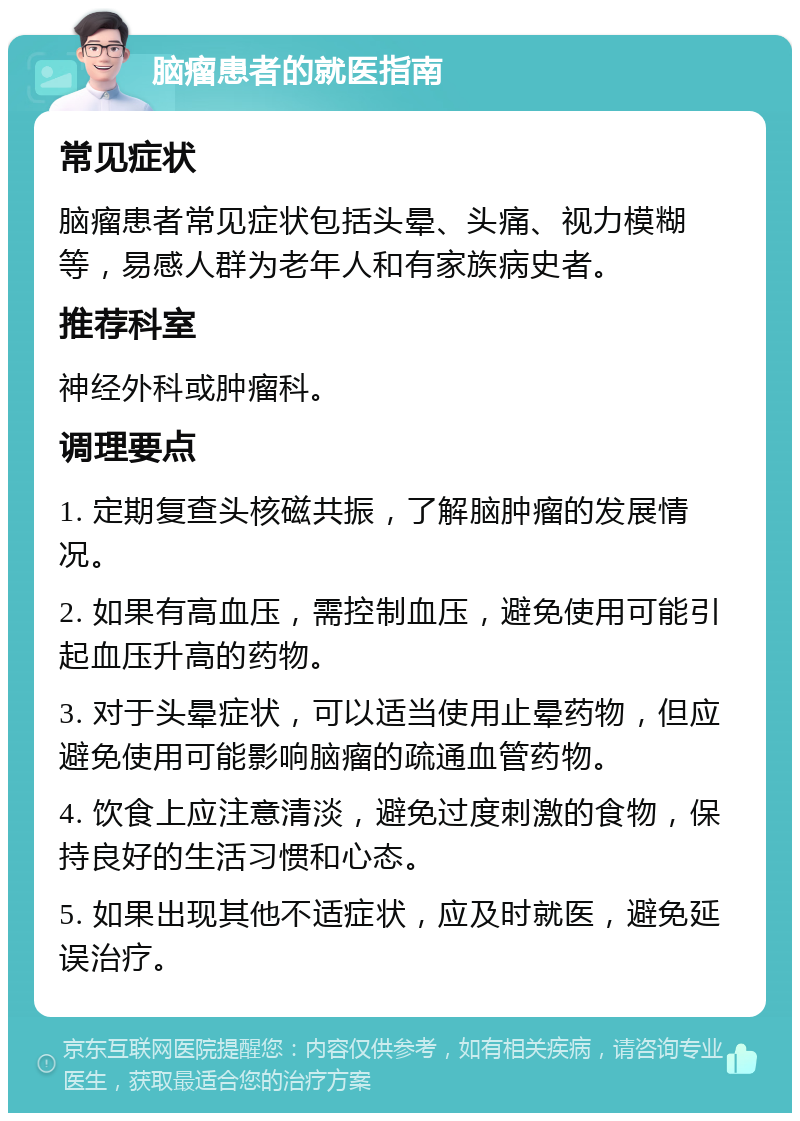 脑瘤患者的就医指南 常见症状 脑瘤患者常见症状包括头晕、头痛、视力模糊等，易感人群为老年人和有家族病史者。 推荐科室 神经外科或肿瘤科。 调理要点 1. 定期复查头核磁共振，了解脑肿瘤的发展情况。 2. 如果有高血压，需控制血压，避免使用可能引起血压升高的药物。 3. 对于头晕症状，可以适当使用止晕药物，但应避免使用可能影响脑瘤的疏通血管药物。 4. 饮食上应注意清淡，避免过度刺激的食物，保持良好的生活习惯和心态。 5. 如果出现其他不适症状，应及时就医，避免延误治疗。