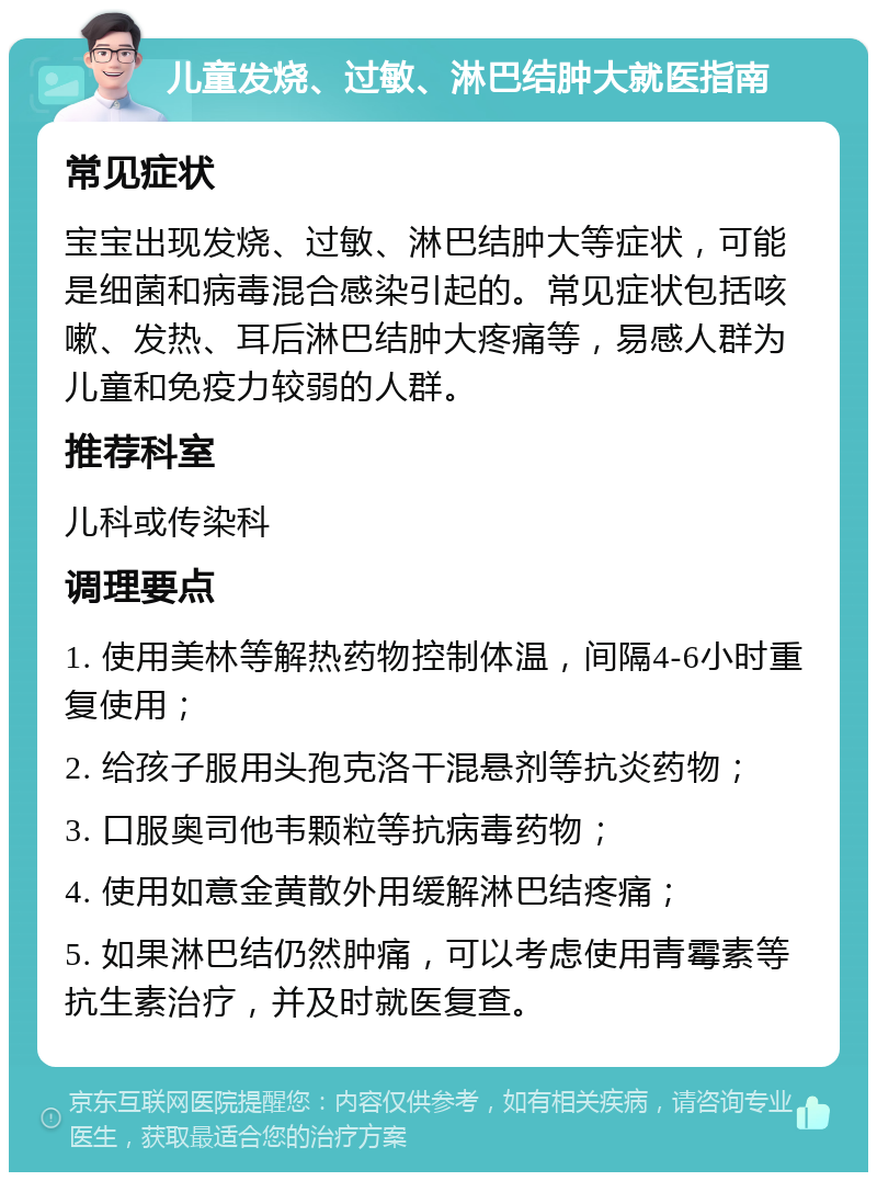 儿童发烧、过敏、淋巴结肿大就医指南 常见症状 宝宝出现发烧、过敏、淋巴结肿大等症状，可能是细菌和病毒混合感染引起的。常见症状包括咳嗽、发热、耳后淋巴结肿大疼痛等，易感人群为儿童和免疫力较弱的人群。 推荐科室 儿科或传染科 调理要点 1. 使用美林等解热药物控制体温，间隔4-6小时重复使用； 2. 给孩子服用头孢克洛干混悬剂等抗炎药物； 3. 口服奥司他韦颗粒等抗病毒药物； 4. 使用如意金黄散外用缓解淋巴结疼痛； 5. 如果淋巴结仍然肿痛，可以考虑使用青霉素等抗生素治疗，并及时就医复查。