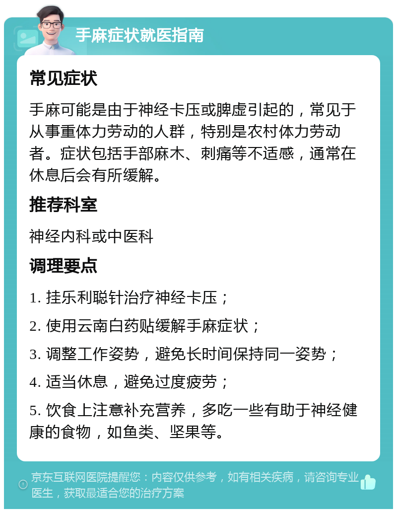 手麻症状就医指南 常见症状 手麻可能是由于神经卡压或脾虚引起的，常见于从事重体力劳动的人群，特别是农村体力劳动者。症状包括手部麻木、刺痛等不适感，通常在休息后会有所缓解。 推荐科室 神经内科或中医科 调理要点 1. 挂乐利聪针治疗神经卡压； 2. 使用云南白药贴缓解手麻症状； 3. 调整工作姿势，避免长时间保持同一姿势； 4. 适当休息，避免过度疲劳； 5. 饮食上注意补充营养，多吃一些有助于神经健康的食物，如鱼类、坚果等。