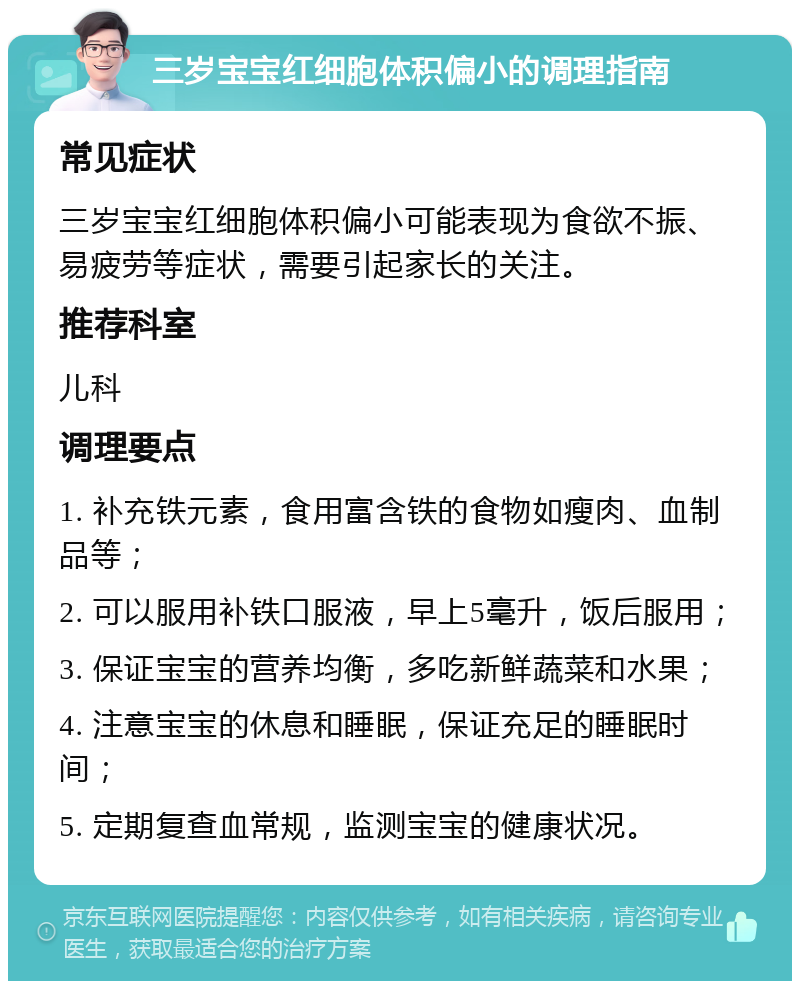 三岁宝宝红细胞体积偏小的调理指南 常见症状 三岁宝宝红细胞体积偏小可能表现为食欲不振、易疲劳等症状，需要引起家长的关注。 推荐科室 儿科 调理要点 1. 补充铁元素，食用富含铁的食物如瘦肉、血制品等； 2. 可以服用补铁口服液，早上5毫升，饭后服用； 3. 保证宝宝的营养均衡，多吃新鲜蔬菜和水果； 4. 注意宝宝的休息和睡眠，保证充足的睡眠时间； 5. 定期复查血常规，监测宝宝的健康状况。