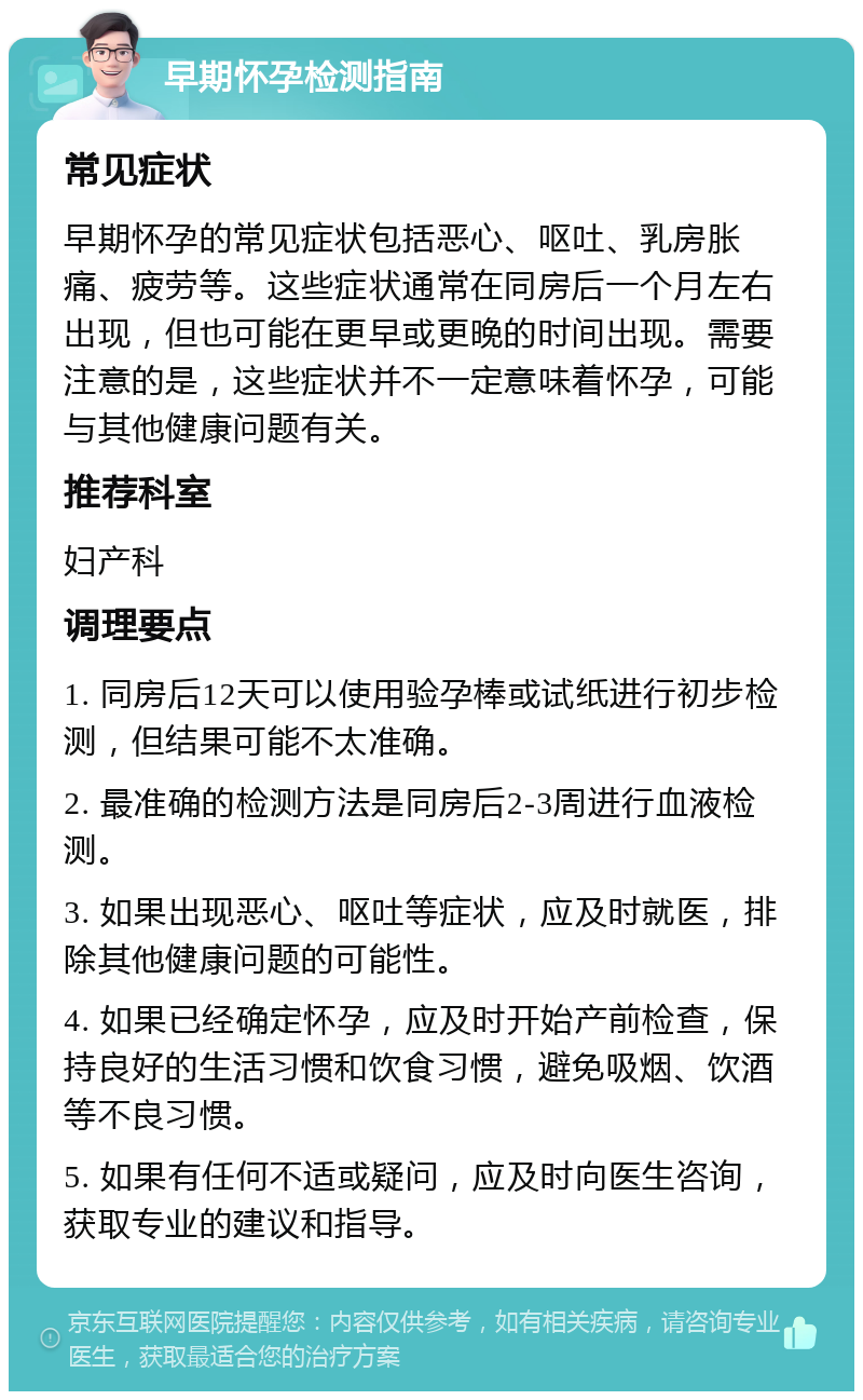 早期怀孕检测指南 常见症状 早期怀孕的常见症状包括恶心、呕吐、乳房胀痛、疲劳等。这些症状通常在同房后一个月左右出现，但也可能在更早或更晚的时间出现。需要注意的是，这些症状并不一定意味着怀孕，可能与其他健康问题有关。 推荐科室 妇产科 调理要点 1. 同房后12天可以使用验孕棒或试纸进行初步检测，但结果可能不太准确。 2. 最准确的检测方法是同房后2-3周进行血液检测。 3. 如果出现恶心、呕吐等症状，应及时就医，排除其他健康问题的可能性。 4. 如果已经确定怀孕，应及时开始产前检查，保持良好的生活习惯和饮食习惯，避免吸烟、饮酒等不良习惯。 5. 如果有任何不适或疑问，应及时向医生咨询，获取专业的建议和指导。