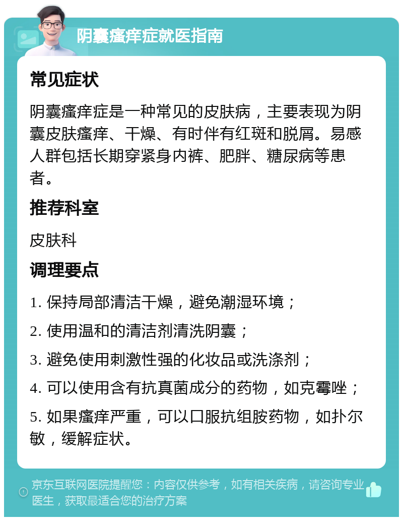 阴囊瘙痒症就医指南 常见症状 阴囊瘙痒症是一种常见的皮肤病，主要表现为阴囊皮肤瘙痒、干燥、有时伴有红斑和脱屑。易感人群包括长期穿紧身内裤、肥胖、糖尿病等患者。 推荐科室 皮肤科 调理要点 1. 保持局部清洁干燥，避免潮湿环境； 2. 使用温和的清洁剂清洗阴囊； 3. 避免使用刺激性强的化妆品或洗涤剂； 4. 可以使用含有抗真菌成分的药物，如克霉唑； 5. 如果瘙痒严重，可以口服抗组胺药物，如扑尔敏，缓解症状。