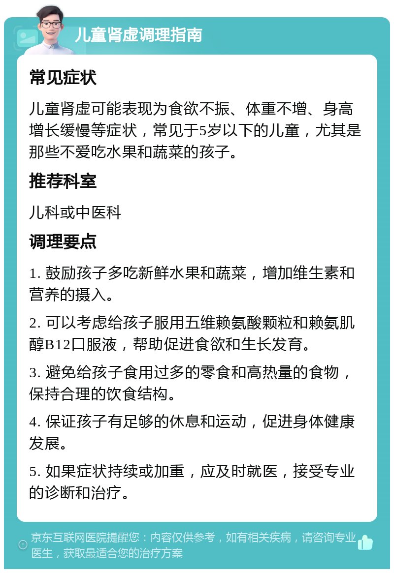 儿童肾虚调理指南 常见症状 儿童肾虚可能表现为食欲不振、体重不增、身高增长缓慢等症状，常见于5岁以下的儿童，尤其是那些不爱吃水果和蔬菜的孩子。 推荐科室 儿科或中医科 调理要点 1. 鼓励孩子多吃新鲜水果和蔬菜，增加维生素和营养的摄入。 2. 可以考虑给孩子服用五维赖氨酸颗粒和赖氨肌醇B12口服液，帮助促进食欲和生长发育。 3. 避免给孩子食用过多的零食和高热量的食物，保持合理的饮食结构。 4. 保证孩子有足够的休息和运动，促进身体健康发展。 5. 如果症状持续或加重，应及时就医，接受专业的诊断和治疗。