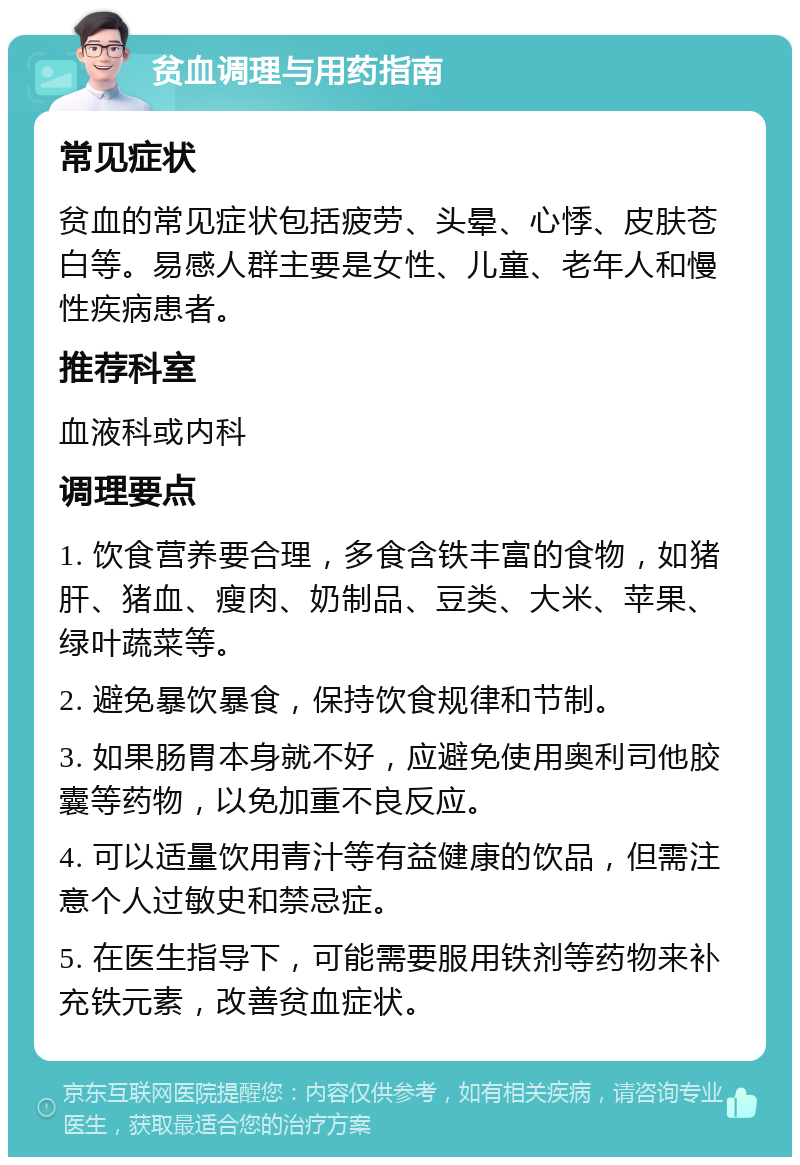 贫血调理与用药指南 常见症状 贫血的常见症状包括疲劳、头晕、心悸、皮肤苍白等。易感人群主要是女性、儿童、老年人和慢性疾病患者。 推荐科室 血液科或内科 调理要点 1. 饮食营养要合理，多食含铁丰富的食物，如猪肝、猪血、瘦肉、奶制品、豆类、大米、苹果、绿叶蔬菜等。 2. 避免暴饮暴食，保持饮食规律和节制。 3. 如果肠胃本身就不好，应避免使用奥利司他胶囊等药物，以免加重不良反应。 4. 可以适量饮用青汁等有益健康的饮品，但需注意个人过敏史和禁忌症。 5. 在医生指导下，可能需要服用铁剂等药物来补充铁元素，改善贫血症状。