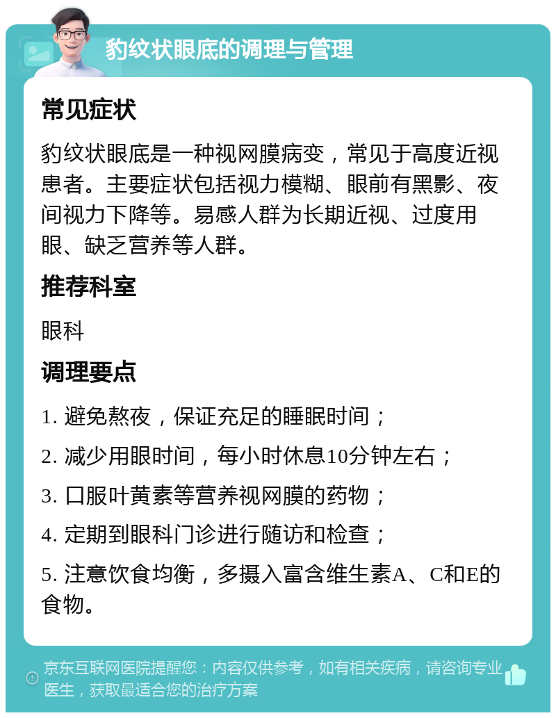 豹纹状眼底的调理与管理 常见症状 豹纹状眼底是一种视网膜病变，常见于高度近视患者。主要症状包括视力模糊、眼前有黑影、夜间视力下降等。易感人群为长期近视、过度用眼、缺乏营养等人群。 推荐科室 眼科 调理要点 1. 避免熬夜，保证充足的睡眠时间； 2. 减少用眼时间，每小时休息10分钟左右； 3. 口服叶黄素等营养视网膜的药物； 4. 定期到眼科门诊进行随访和检查； 5. 注意饮食均衡，多摄入富含维生素A、C和E的食物。