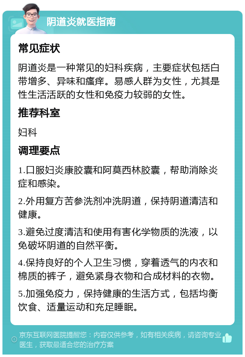 阴道炎就医指南 常见症状 阴道炎是一种常见的妇科疾病，主要症状包括白带增多、异味和瘙痒。易感人群为女性，尤其是性生活活跃的女性和免疫力较弱的女性。 推荐科室 妇科 调理要点 1.口服妇炎康胶囊和阿莫西林胶囊，帮助消除炎症和感染。 2.外用复方苦参洗剂冲洗阴道，保持阴道清洁和健康。 3.避免过度清洁和使用有害化学物质的洗液，以免破坏阴道的自然平衡。 4.保持良好的个人卫生习惯，穿着透气的内衣和棉质的裤子，避免紧身衣物和合成材料的衣物。 5.加强免疫力，保持健康的生活方式，包括均衡饮食、适量运动和充足睡眠。