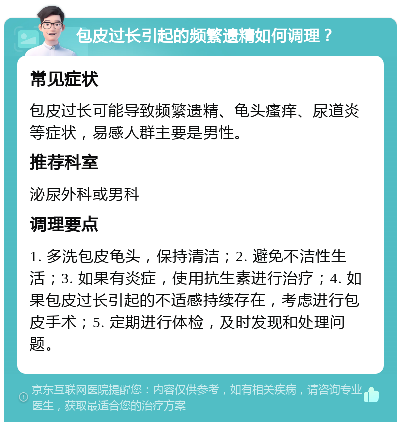 包皮过长引起的频繁遗精如何调理？ 常见症状 包皮过长可能导致频繁遗精、龟头瘙痒、尿道炎等症状，易感人群主要是男性。 推荐科室 泌尿外科或男科 调理要点 1. 多洗包皮龟头，保持清洁；2. 避免不洁性生活；3. 如果有炎症，使用抗生素进行治疗；4. 如果包皮过长引起的不适感持续存在，考虑进行包皮手术；5. 定期进行体检，及时发现和处理问题。