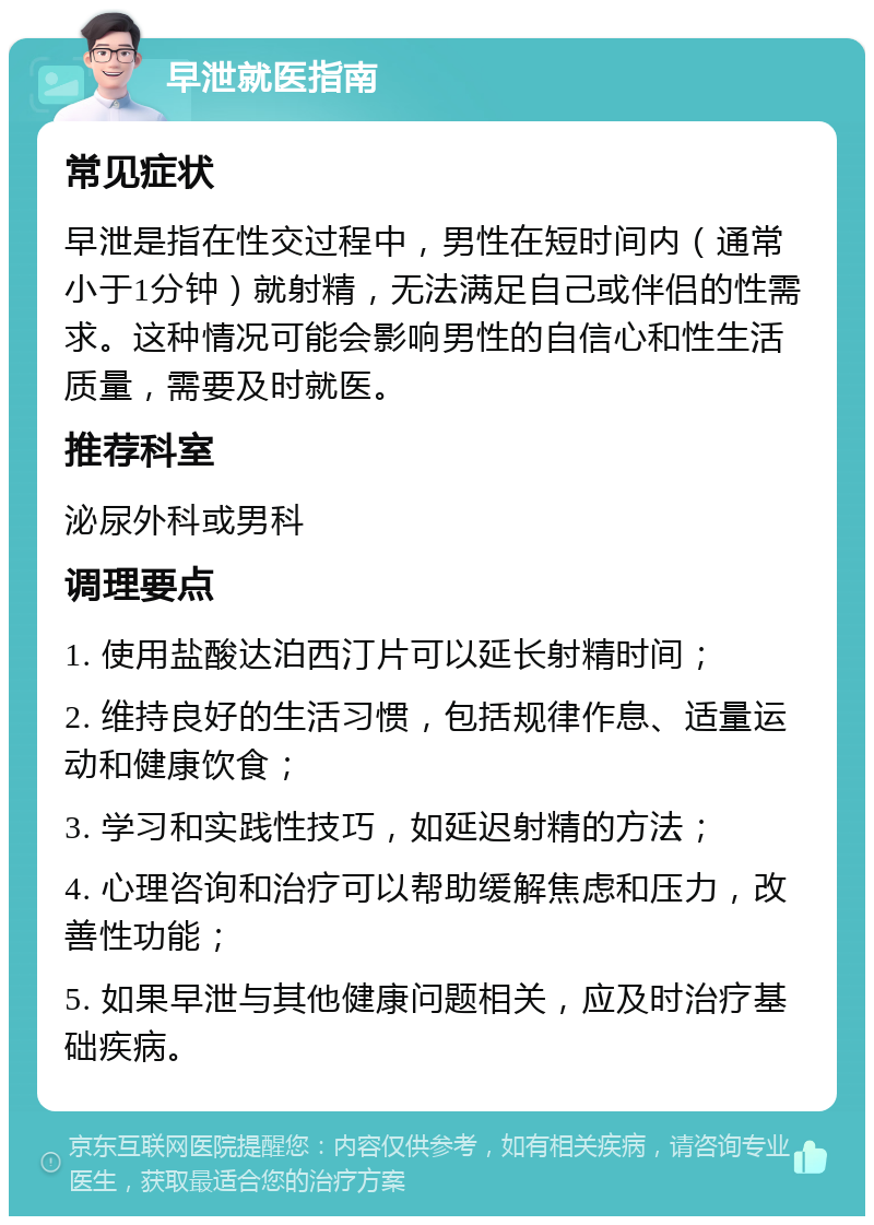 早泄就医指南 常见症状 早泄是指在性交过程中，男性在短时间内（通常小于1分钟）就射精，无法满足自己或伴侣的性需求。这种情况可能会影响男性的自信心和性生活质量，需要及时就医。 推荐科室 泌尿外科或男科 调理要点 1. 使用盐酸达泊西汀片可以延长射精时间； 2. 维持良好的生活习惯，包括规律作息、适量运动和健康饮食； 3. 学习和实践性技巧，如延迟射精的方法； 4. 心理咨询和治疗可以帮助缓解焦虑和压力，改善性功能； 5. 如果早泄与其他健康问题相关，应及时治疗基础疾病。