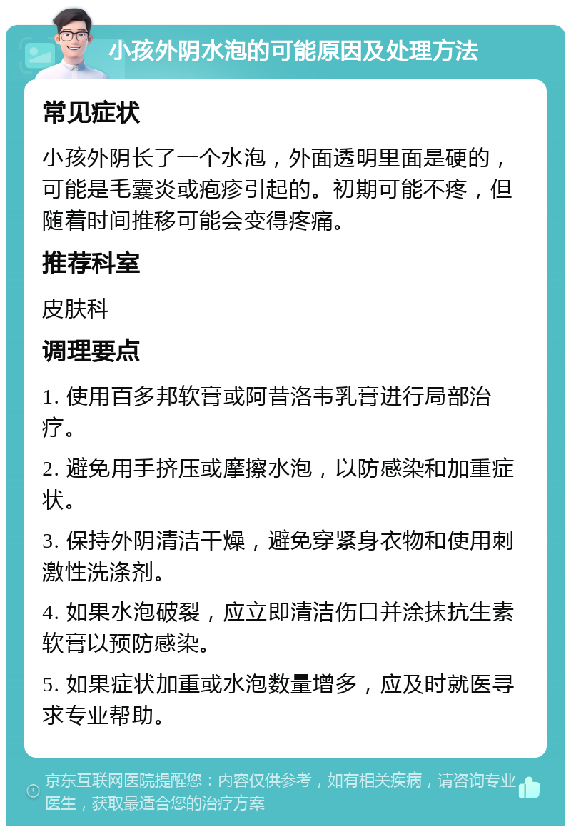 小孩外阴水泡的可能原因及处理方法 常见症状 小孩外阴长了一个水泡，外面透明里面是硬的，可能是毛囊炎或疱疹引起的。初期可能不疼，但随着时间推移可能会变得疼痛。 推荐科室 皮肤科 调理要点 1. 使用百多邦软膏或阿昔洛韦乳膏进行局部治疗。 2. 避免用手挤压或摩擦水泡，以防感染和加重症状。 3. 保持外阴清洁干燥，避免穿紧身衣物和使用刺激性洗涤剂。 4. 如果水泡破裂，应立即清洁伤口并涂抹抗生素软膏以预防感染。 5. 如果症状加重或水泡数量增多，应及时就医寻求专业帮助。