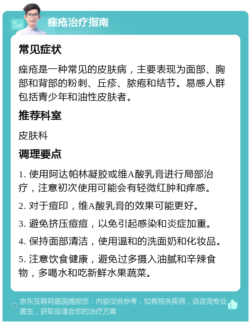 痤疮治疗指南 常见症状 痤疮是一种常见的皮肤病，主要表现为面部、胸部和背部的粉刺、丘疹、脓疱和结节。易感人群包括青少年和油性皮肤者。 推荐科室 皮肤科 调理要点 1. 使用阿达帕林凝胶或维A酸乳膏进行局部治疗，注意初次使用可能会有轻微红肿和痒感。 2. 对于痘印，维A酸乳膏的效果可能更好。 3. 避免挤压痘痘，以免引起感染和炎症加重。 4. 保持面部清洁，使用温和的洗面奶和化妆品。 5. 注意饮食健康，避免过多摄入油腻和辛辣食物，多喝水和吃新鲜水果蔬菜。