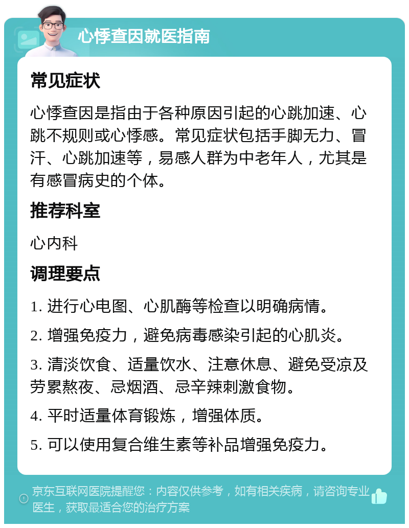 心悸查因就医指南 常见症状 心悸查因是指由于各种原因引起的心跳加速、心跳不规则或心悸感。常见症状包括手脚无力、冒汗、心跳加速等，易感人群为中老年人，尤其是有感冒病史的个体。 推荐科室 心内科 调理要点 1. 进行心电图、心肌酶等检查以明确病情。 2. 增强免疫力，避免病毒感染引起的心肌炎。 3. 清淡饮食、适量饮水、注意休息、避免受凉及劳累熬夜、忌烟酒、忌辛辣刺激食物。 4. 平时适量体育锻炼，增强体质。 5. 可以使用复合维生素等补品增强免疫力。