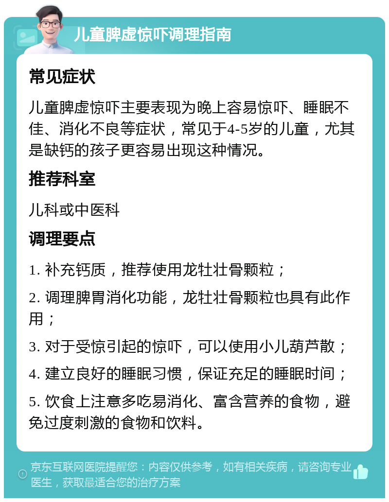 儿童脾虚惊吓调理指南 常见症状 儿童脾虚惊吓主要表现为晚上容易惊吓、睡眠不佳、消化不良等症状，常见于4-5岁的儿童，尤其是缺钙的孩子更容易出现这种情况。 推荐科室 儿科或中医科 调理要点 1. 补充钙质，推荐使用龙牡壮骨颗粒； 2. 调理脾胃消化功能，龙牡壮骨颗粒也具有此作用； 3. 对于受惊引起的惊吓，可以使用小儿葫芦散； 4. 建立良好的睡眠习惯，保证充足的睡眠时间； 5. 饮食上注意多吃易消化、富含营养的食物，避免过度刺激的食物和饮料。