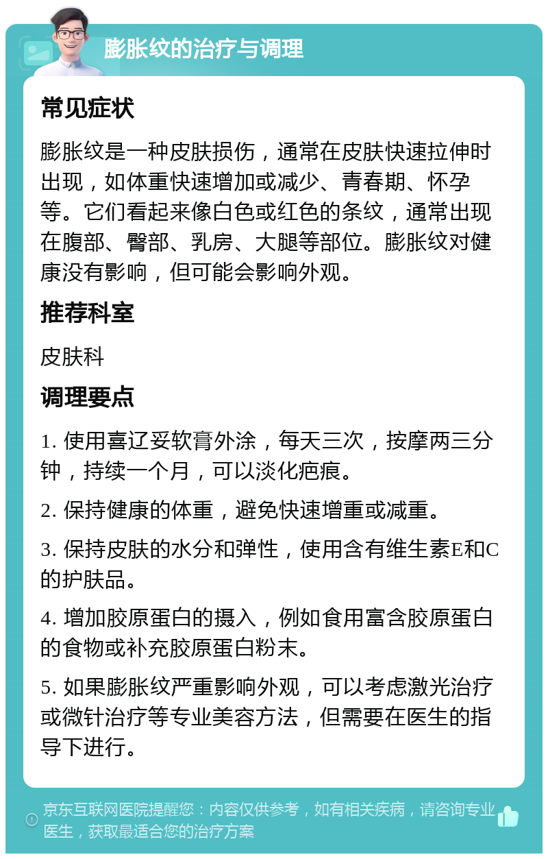 膨胀纹的治疗与调理 常见症状 膨胀纹是一种皮肤损伤，通常在皮肤快速拉伸时出现，如体重快速增加或减少、青春期、怀孕等。它们看起来像白色或红色的条纹，通常出现在腹部、臀部、乳房、大腿等部位。膨胀纹对健康没有影响，但可能会影响外观。 推荐科室 皮肤科 调理要点 1. 使用喜辽妥软膏外涂，每天三次，按摩两三分钟，持续一个月，可以淡化疤痕。 2. 保持健康的体重，避免快速增重或减重。 3. 保持皮肤的水分和弹性，使用含有维生素E和C的护肤品。 4. 增加胶原蛋白的摄入，例如食用富含胶原蛋白的食物或补充胶原蛋白粉末。 5. 如果膨胀纹严重影响外观，可以考虑激光治疗或微针治疗等专业美容方法，但需要在医生的指导下进行。