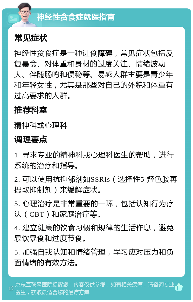 神经性贪食症就医指南 常见症状 神经性贪食症是一种进食障碍，常见症状包括反复暴食、对体重和身材的过度关注、情绪波动大、伴随肠鸣和便秘等。易感人群主要是青少年和年轻女性，尤其是那些对自己的外貌和体重有过高要求的人群。 推荐科室 精神科或心理科 调理要点 1. 寻求专业的精神科或心理科医生的帮助，进行系统的治疗和指导。 2. 可以使用抗抑郁剂如SSRIs（选择性5-羟色胺再摄取抑制剂）来缓解症状。 3. 心理治疗是非常重要的一环，包括认知行为疗法（CBT）和家庭治疗等。 4. 建立健康的饮食习惯和规律的生活作息，避免暴饮暴食和过度节食。 5. 加强自我认知和情绪管理，学习应对压力和负面情绪的有效方法。