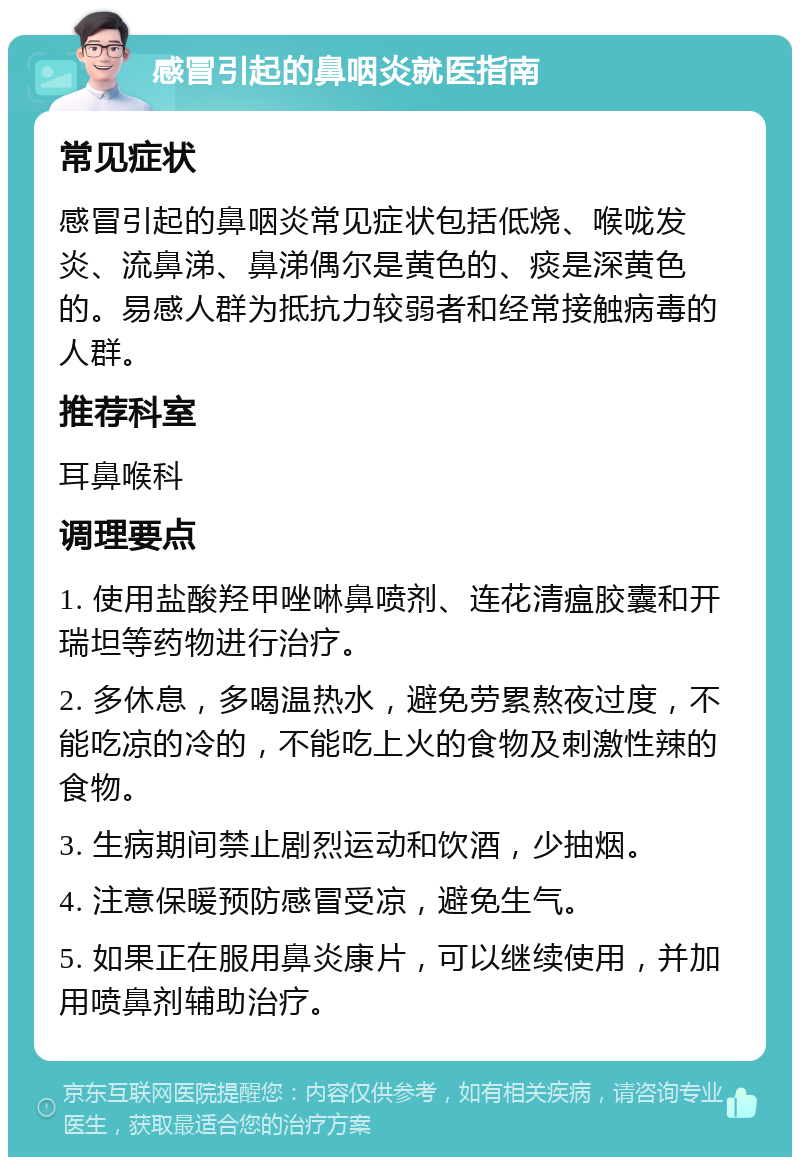 感冒引起的鼻咽炎就医指南 常见症状 感冒引起的鼻咽炎常见症状包括低烧、喉咙发炎、流鼻涕、鼻涕偶尔是黄色的、痰是深黄色的。易感人群为抵抗力较弱者和经常接触病毒的人群。 推荐科室 耳鼻喉科 调理要点 1. 使用盐酸羟甲唑啉鼻喷剂、连花清瘟胶囊和开瑞坦等药物进行治疗。 2. 多休息，多喝温热水，避免劳累熬夜过度，不能吃凉的冷的，不能吃上火的食物及刺激性辣的食物。 3. 生病期间禁止剧烈运动和饮酒，少抽烟。 4. 注意保暖预防感冒受凉，避免生气。 5. 如果正在服用鼻炎康片，可以继续使用，并加用喷鼻剂辅助治疗。