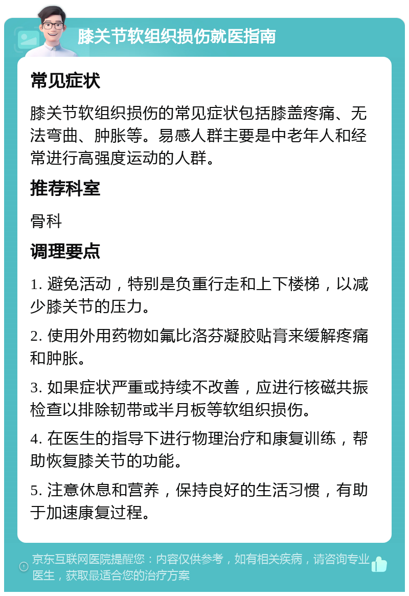 膝关节软组织损伤就医指南 常见症状 膝关节软组织损伤的常见症状包括膝盖疼痛、无法弯曲、肿胀等。易感人群主要是中老年人和经常进行高强度运动的人群。 推荐科室 骨科 调理要点 1. 避免活动，特别是负重行走和上下楼梯，以减少膝关节的压力。 2. 使用外用药物如氟比洛芬凝胶贴膏来缓解疼痛和肿胀。 3. 如果症状严重或持续不改善，应进行核磁共振检查以排除韧带或半月板等软组织损伤。 4. 在医生的指导下进行物理治疗和康复训练，帮助恢复膝关节的功能。 5. 注意休息和营养，保持良好的生活习惯，有助于加速康复过程。