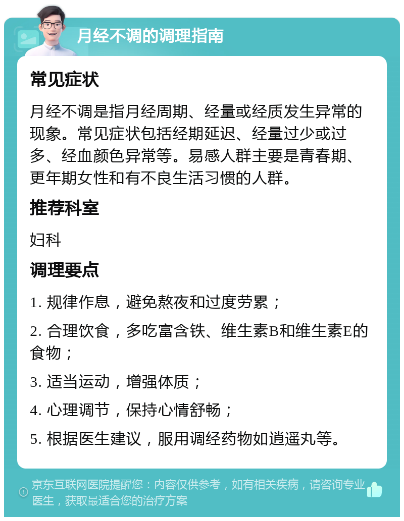 月经不调的调理指南 常见症状 月经不调是指月经周期、经量或经质发生异常的现象。常见症状包括经期延迟、经量过少或过多、经血颜色异常等。易感人群主要是青春期、更年期女性和有不良生活习惯的人群。 推荐科室 妇科 调理要点 1. 规律作息，避免熬夜和过度劳累； 2. 合理饮食，多吃富含铁、维生素B和维生素E的食物； 3. 适当运动，增强体质； 4. 心理调节，保持心情舒畅； 5. 根据医生建议，服用调经药物如逍遥丸等。