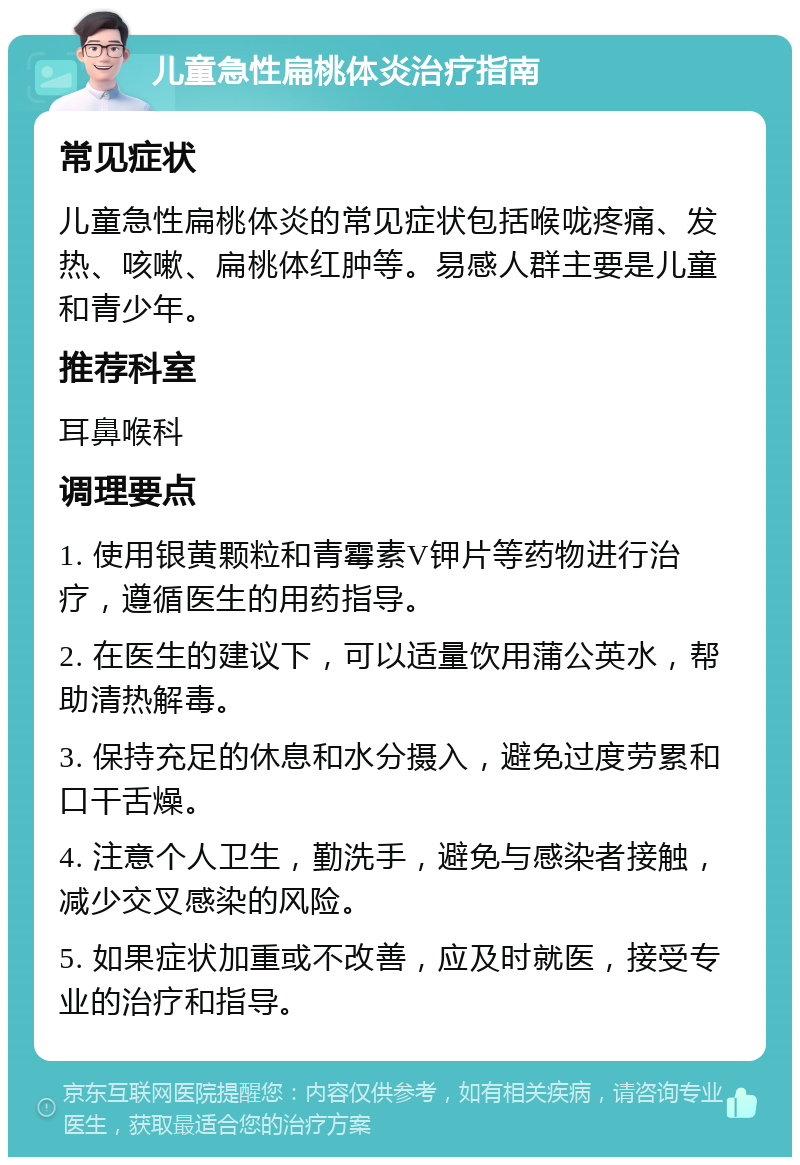 儿童急性扁桃体炎治疗指南 常见症状 儿童急性扁桃体炎的常见症状包括喉咙疼痛、发热、咳嗽、扁桃体红肿等。易感人群主要是儿童和青少年。 推荐科室 耳鼻喉科 调理要点 1. 使用银黄颗粒和青霉素V钾片等药物进行治疗，遵循医生的用药指导。 2. 在医生的建议下，可以适量饮用蒲公英水，帮助清热解毒。 3. 保持充足的休息和水分摄入，避免过度劳累和口干舌燥。 4. 注意个人卫生，勤洗手，避免与感染者接触，减少交叉感染的风险。 5. 如果症状加重或不改善，应及时就医，接受专业的治疗和指导。