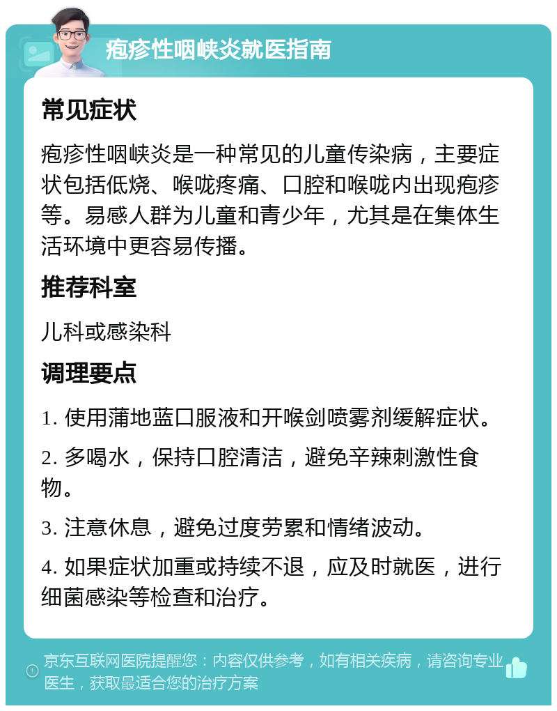 疱疹性咽峡炎就医指南 常见症状 疱疹性咽峡炎是一种常见的儿童传染病，主要症状包括低烧、喉咙疼痛、口腔和喉咙内出现疱疹等。易感人群为儿童和青少年，尤其是在集体生活环境中更容易传播。 推荐科室 儿科或感染科 调理要点 1. 使用蒲地蓝口服液和开喉剑喷雾剂缓解症状。 2. 多喝水，保持口腔清洁，避免辛辣刺激性食物。 3. 注意休息，避免过度劳累和情绪波动。 4. 如果症状加重或持续不退，应及时就医，进行细菌感染等检查和治疗。