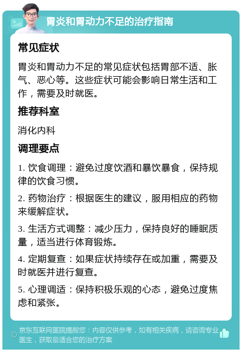 胃炎和胃动力不足的治疗指南 常见症状 胃炎和胃动力不足的常见症状包括胃部不适、胀气、恶心等。这些症状可能会影响日常生活和工作，需要及时就医。 推荐科室 消化内科 调理要点 1. 饮食调理：避免过度饮酒和暴饮暴食，保持规律的饮食习惯。 2. 药物治疗：根据医生的建议，服用相应的药物来缓解症状。 3. 生活方式调整：减少压力，保持良好的睡眠质量，适当进行体育锻炼。 4. 定期复查：如果症状持续存在或加重，需要及时就医并进行复查。 5. 心理调适：保持积极乐观的心态，避免过度焦虑和紧张。