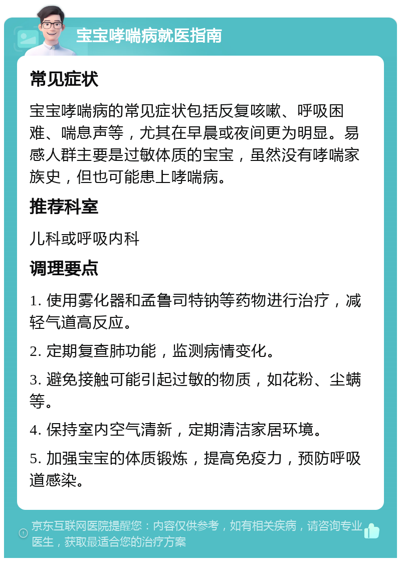 宝宝哮喘病就医指南 常见症状 宝宝哮喘病的常见症状包括反复咳嗽、呼吸困难、喘息声等，尤其在早晨或夜间更为明显。易感人群主要是过敏体质的宝宝，虽然没有哮喘家族史，但也可能患上哮喘病。 推荐科室 儿科或呼吸内科 调理要点 1. 使用雾化器和孟鲁司特钠等药物进行治疗，减轻气道高反应。 2. 定期复查肺功能，监测病情变化。 3. 避免接触可能引起过敏的物质，如花粉、尘螨等。 4. 保持室内空气清新，定期清洁家居环境。 5. 加强宝宝的体质锻炼，提高免疫力，预防呼吸道感染。