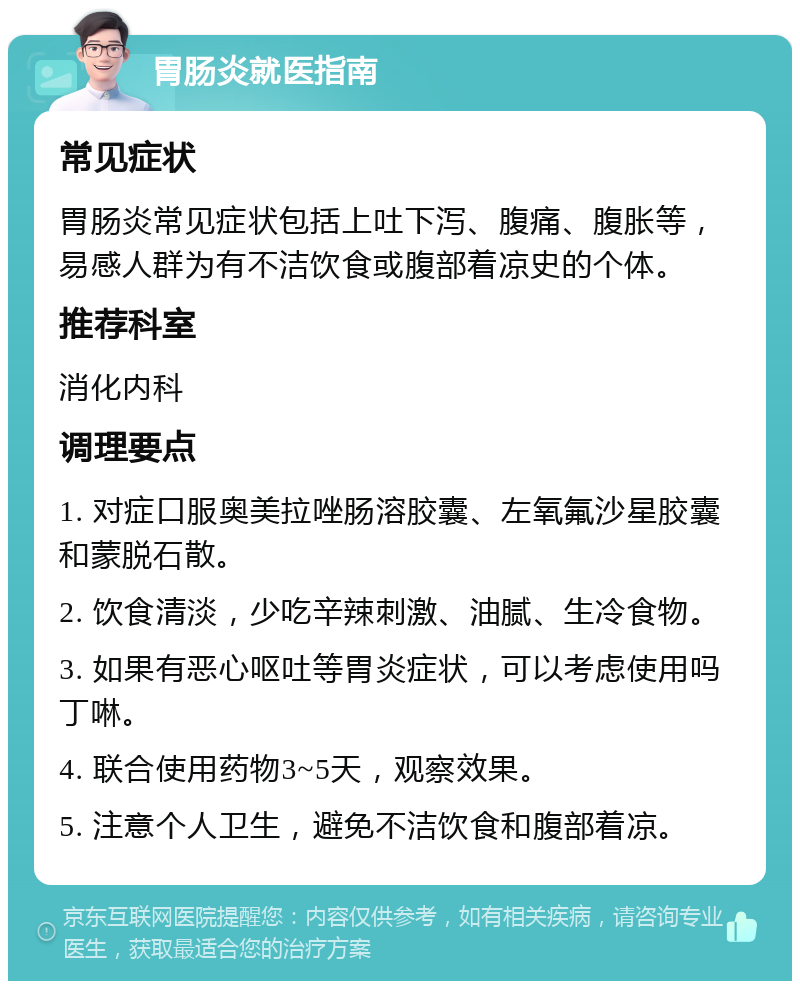 胃肠炎就医指南 常见症状 胃肠炎常见症状包括上吐下泻、腹痛、腹胀等，易感人群为有不洁饮食或腹部着凉史的个体。 推荐科室 消化内科 调理要点 1. 对症口服奥美拉唑肠溶胶囊、左氧氟沙星胶囊和蒙脱石散。 2. 饮食清淡，少吃辛辣刺激、油腻、生冷食物。 3. 如果有恶心呕吐等胃炎症状，可以考虑使用吗丁啉。 4. 联合使用药物3~5天，观察效果。 5. 注意个人卫生，避免不洁饮食和腹部着凉。