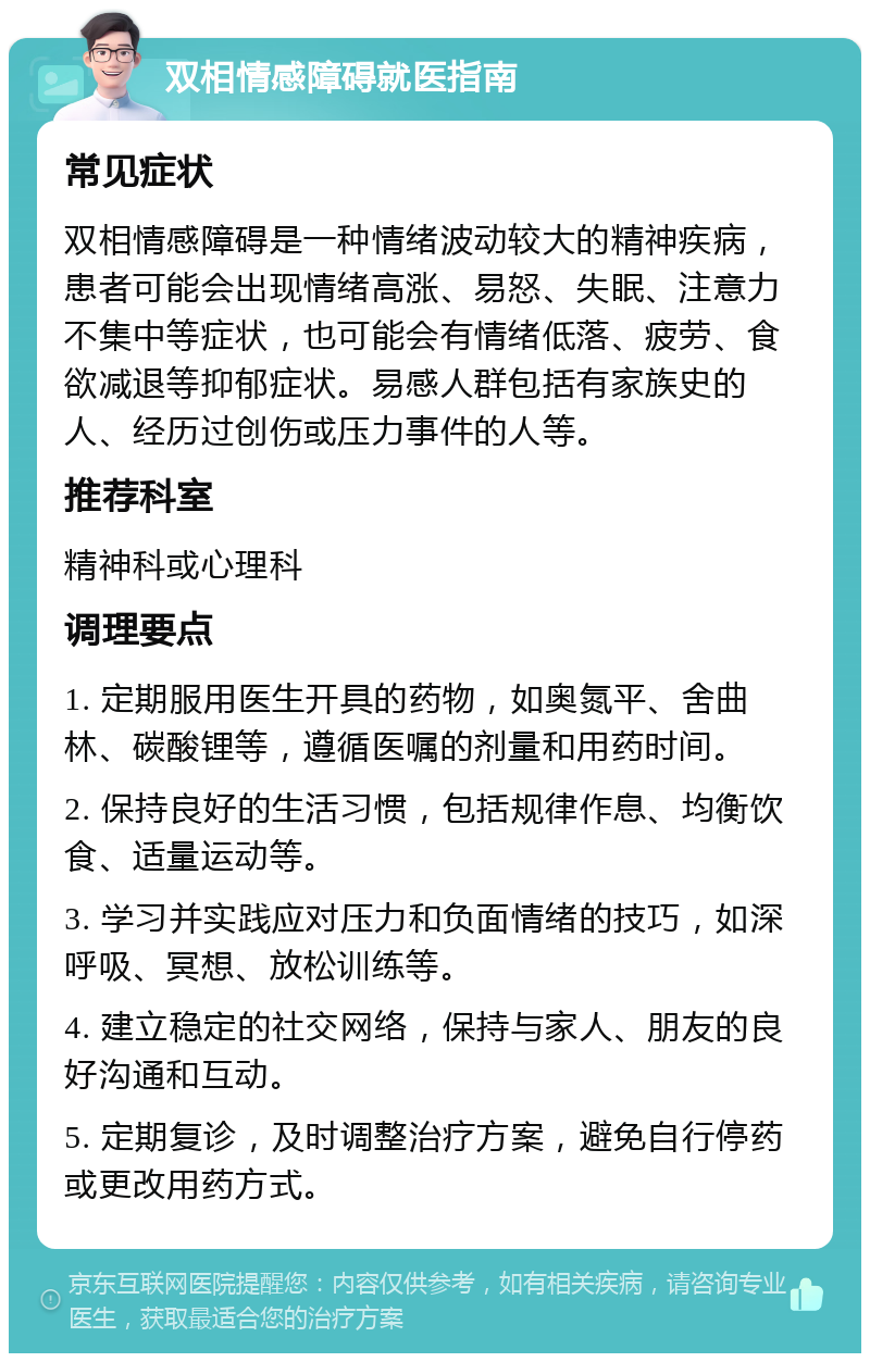 双相情感障碍就医指南 常见症状 双相情感障碍是一种情绪波动较大的精神疾病，患者可能会出现情绪高涨、易怒、失眠、注意力不集中等症状，也可能会有情绪低落、疲劳、食欲减退等抑郁症状。易感人群包括有家族史的人、经历过创伤或压力事件的人等。 推荐科室 精神科或心理科 调理要点 1. 定期服用医生开具的药物，如奥氮平、舍曲林、碳酸锂等，遵循医嘱的剂量和用药时间。 2. 保持良好的生活习惯，包括规律作息、均衡饮食、适量运动等。 3. 学习并实践应对压力和负面情绪的技巧，如深呼吸、冥想、放松训练等。 4. 建立稳定的社交网络，保持与家人、朋友的良好沟通和互动。 5. 定期复诊，及时调整治疗方案，避免自行停药或更改用药方式。