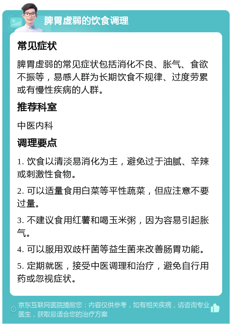 脾胃虚弱的饮食调理 常见症状 脾胃虚弱的常见症状包括消化不良、胀气、食欲不振等，易感人群为长期饮食不规律、过度劳累或有慢性疾病的人群。 推荐科室 中医内科 调理要点 1. 饮食以清淡易消化为主，避免过于油腻、辛辣或刺激性食物。 2. 可以适量食用白菜等平性蔬菜，但应注意不要过量。 3. 不建议食用红薯和喝玉米粥，因为容易引起胀气。 4. 可以服用双歧杆菌等益生菌来改善肠胃功能。 5. 定期就医，接受中医调理和治疗，避免自行用药或忽视症状。