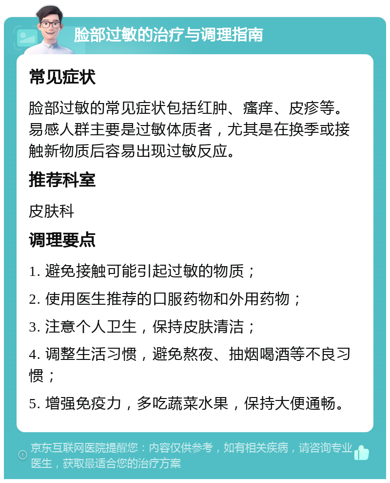 脸部过敏的治疗与调理指南 常见症状 脸部过敏的常见症状包括红肿、瘙痒、皮疹等。易感人群主要是过敏体质者，尤其是在换季或接触新物质后容易出现过敏反应。 推荐科室 皮肤科 调理要点 1. 避免接触可能引起过敏的物质； 2. 使用医生推荐的口服药物和外用药物； 3. 注意个人卫生，保持皮肤清洁； 4. 调整生活习惯，避免熬夜、抽烟喝酒等不良习惯； 5. 增强免疫力，多吃蔬菜水果，保持大便通畅。