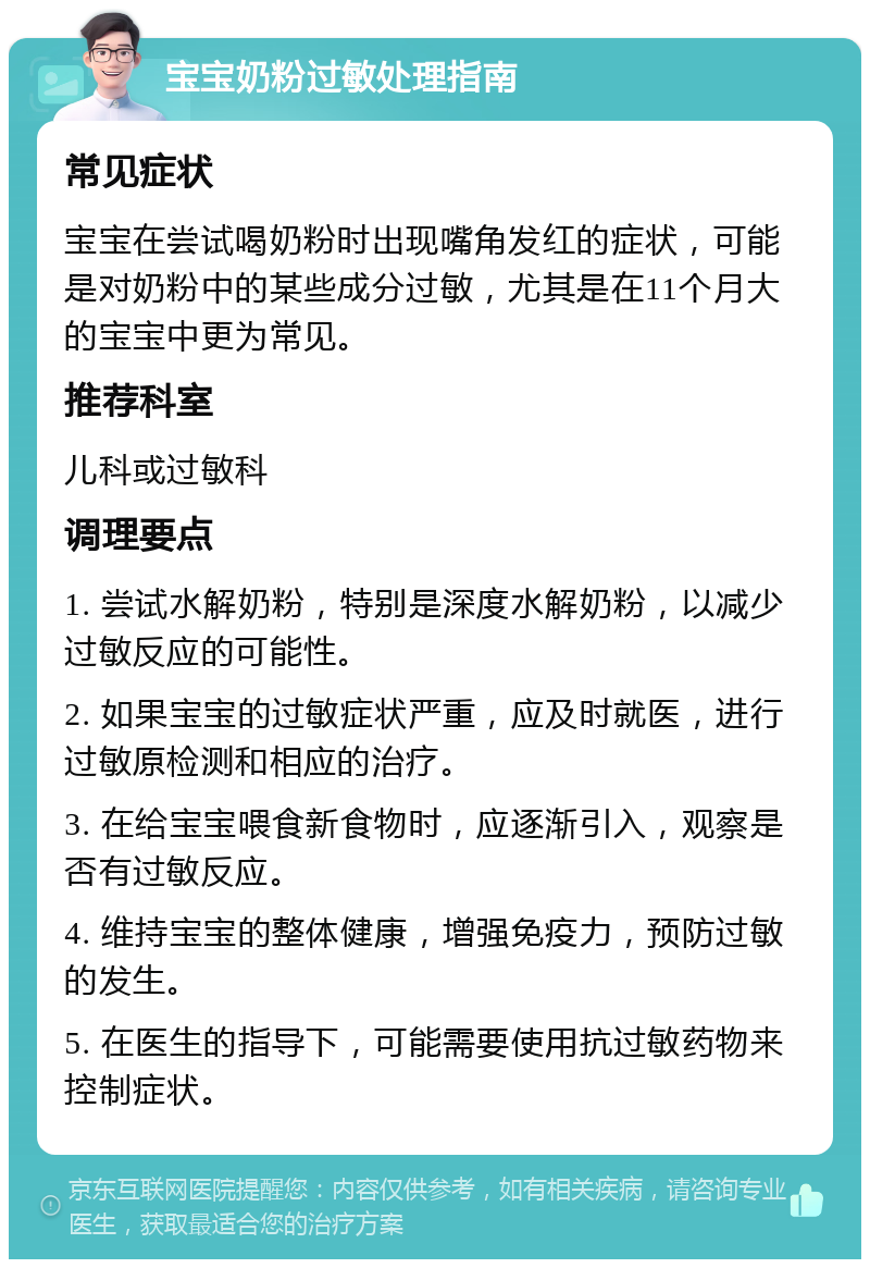 宝宝奶粉过敏处理指南 常见症状 宝宝在尝试喝奶粉时出现嘴角发红的症状，可能是对奶粉中的某些成分过敏，尤其是在11个月大的宝宝中更为常见。 推荐科室 儿科或过敏科 调理要点 1. 尝试水解奶粉，特别是深度水解奶粉，以减少过敏反应的可能性。 2. 如果宝宝的过敏症状严重，应及时就医，进行过敏原检测和相应的治疗。 3. 在给宝宝喂食新食物时，应逐渐引入，观察是否有过敏反应。 4. 维持宝宝的整体健康，增强免疫力，预防过敏的发生。 5. 在医生的指导下，可能需要使用抗过敏药物来控制症状。