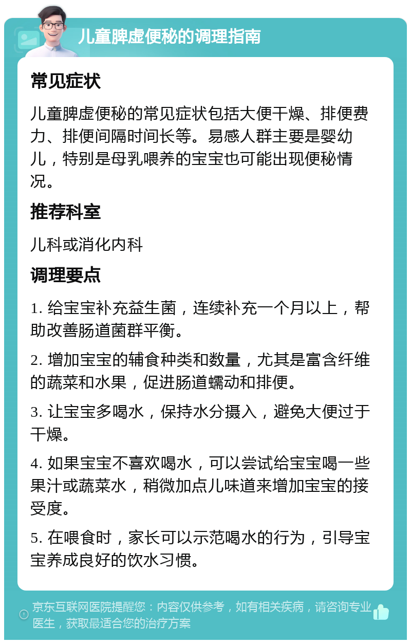 儿童脾虚便秘的调理指南 常见症状 儿童脾虚便秘的常见症状包括大便干燥、排便费力、排便间隔时间长等。易感人群主要是婴幼儿，特别是母乳喂养的宝宝也可能出现便秘情况。 推荐科室 儿科或消化内科 调理要点 1. 给宝宝补充益生菌，连续补充一个月以上，帮助改善肠道菌群平衡。 2. 增加宝宝的辅食种类和数量，尤其是富含纤维的蔬菜和水果，促进肠道蠕动和排便。 3. 让宝宝多喝水，保持水分摄入，避免大便过于干燥。 4. 如果宝宝不喜欢喝水，可以尝试给宝宝喝一些果汁或蔬菜水，稍微加点儿味道来增加宝宝的接受度。 5. 在喂食时，家长可以示范喝水的行为，引导宝宝养成良好的饮水习惯。