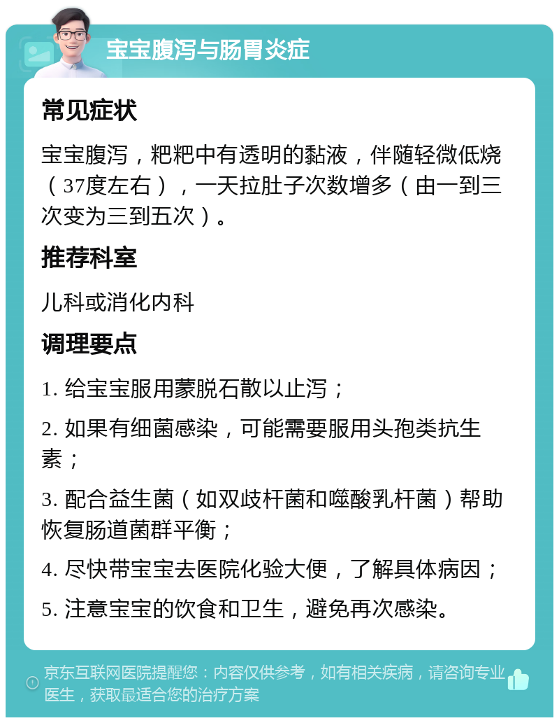 宝宝腹泻与肠胃炎症 常见症状 宝宝腹泻，粑粑中有透明的黏液，伴随轻微低烧（37度左右），一天拉肚子次数增多（由一到三次变为三到五次）。 推荐科室 儿科或消化内科 调理要点 1. 给宝宝服用蒙脱石散以止泻； 2. 如果有细菌感染，可能需要服用头孢类抗生素； 3. 配合益生菌（如双歧杆菌和噬酸乳杆菌）帮助恢复肠道菌群平衡； 4. 尽快带宝宝去医院化验大便，了解具体病因； 5. 注意宝宝的饮食和卫生，避免再次感染。