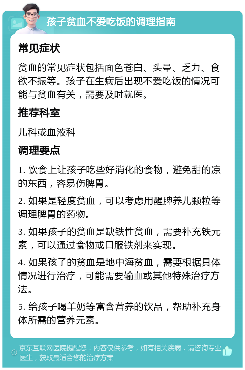 孩子贫血不爱吃饭的调理指南 常见症状 贫血的常见症状包括面色苍白、头晕、乏力、食欲不振等。孩子在生病后出现不爱吃饭的情况可能与贫血有关，需要及时就医。 推荐科室 儿科或血液科 调理要点 1. 饮食上让孩子吃些好消化的食物，避免甜的凉的东西，容易伤脾胃。 2. 如果是轻度贫血，可以考虑用醒脾养儿颗粒等调理脾胃的药物。 3. 如果孩子的贫血是缺铁性贫血，需要补充铁元素，可以通过食物或口服铁剂来实现。 4. 如果孩子的贫血是地中海贫血，需要根据具体情况进行治疗，可能需要输血或其他特殊治疗方法。 5. 给孩子喝羊奶等富含营养的饮品，帮助补充身体所需的营养元素。