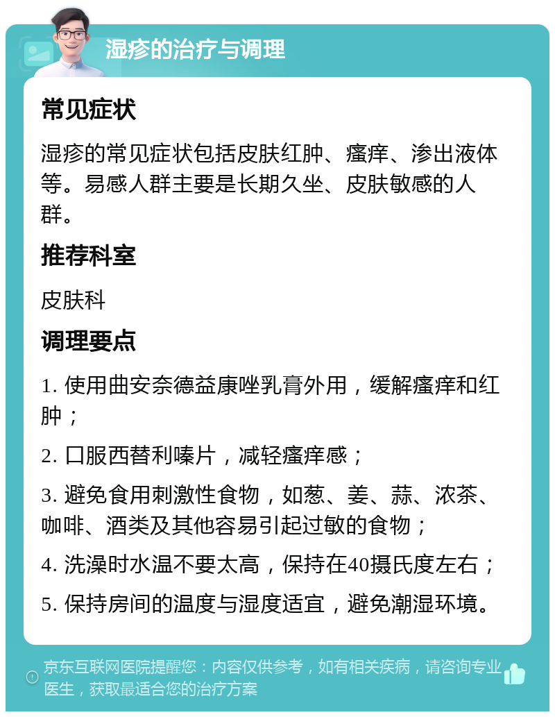 湿疹的治疗与调理 常见症状 湿疹的常见症状包括皮肤红肿、瘙痒、渗出液体等。易感人群主要是长期久坐、皮肤敏感的人群。 推荐科室 皮肤科 调理要点 1. 使用曲安奈德益康唑乳膏外用，缓解瘙痒和红肿； 2. 口服西替利嗪片，减轻瘙痒感； 3. 避免食用刺激性食物，如葱、姜、蒜、浓茶、咖啡、酒类及其他容易引起过敏的食物； 4. 洗澡时水温不要太高，保持在40摄氏度左右； 5. 保持房间的温度与湿度适宜，避免潮湿环境。