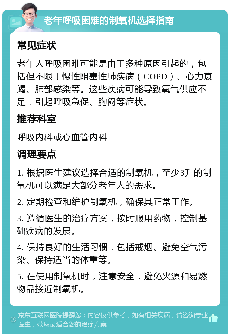 老年呼吸困难的制氧机选择指南 常见症状 老年人呼吸困难可能是由于多种原因引起的，包括但不限于慢性阻塞性肺疾病（COPD）、心力衰竭、肺部感染等。这些疾病可能导致氧气供应不足，引起呼吸急促、胸闷等症状。 推荐科室 呼吸内科或心血管内科 调理要点 1. 根据医生建议选择合适的制氧机，至少3升的制氧机可以满足大部分老年人的需求。 2. 定期检查和维护制氧机，确保其正常工作。 3. 遵循医生的治疗方案，按时服用药物，控制基础疾病的发展。 4. 保持良好的生活习惯，包括戒烟、避免空气污染、保持适当的体重等。 5. 在使用制氧机时，注意安全，避免火源和易燃物品接近制氧机。