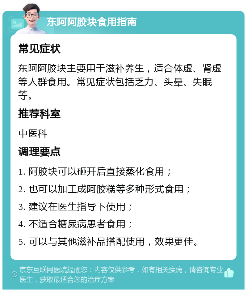 东阿阿胶块食用指南 常见症状 东阿阿胶块主要用于滋补养生，适合体虚、肾虚等人群食用。常见症状包括乏力、头晕、失眠等。 推荐科室 中医科 调理要点 1. 阿胶块可以砸开后直接蒸化食用； 2. 也可以加工成阿胶糕等多种形式食用； 3. 建议在医生指导下使用； 4. 不适合糖尿病患者食用； 5. 可以与其他滋补品搭配使用，效果更佳。