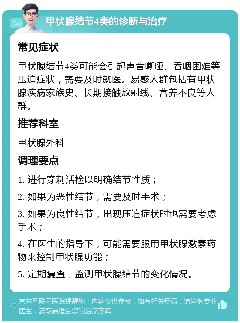 甲状腺结节4类的诊断与治疗 常见症状 甲状腺结节4类可能会引起声音嘶哑、吞咽困难等压迫症状，需要及时就医。易感人群包括有甲状腺疾病家族史、长期接触放射线、营养不良等人群。 推荐科室 甲状腺外科 调理要点 1. 进行穿刺活检以明确结节性质； 2. 如果为恶性结节，需要及时手术； 3. 如果为良性结节，出现压迫症状时也需要考虑手术； 4. 在医生的指导下，可能需要服用甲状腺激素药物来控制甲状腺功能； 5. 定期复查，监测甲状腺结节的变化情况。