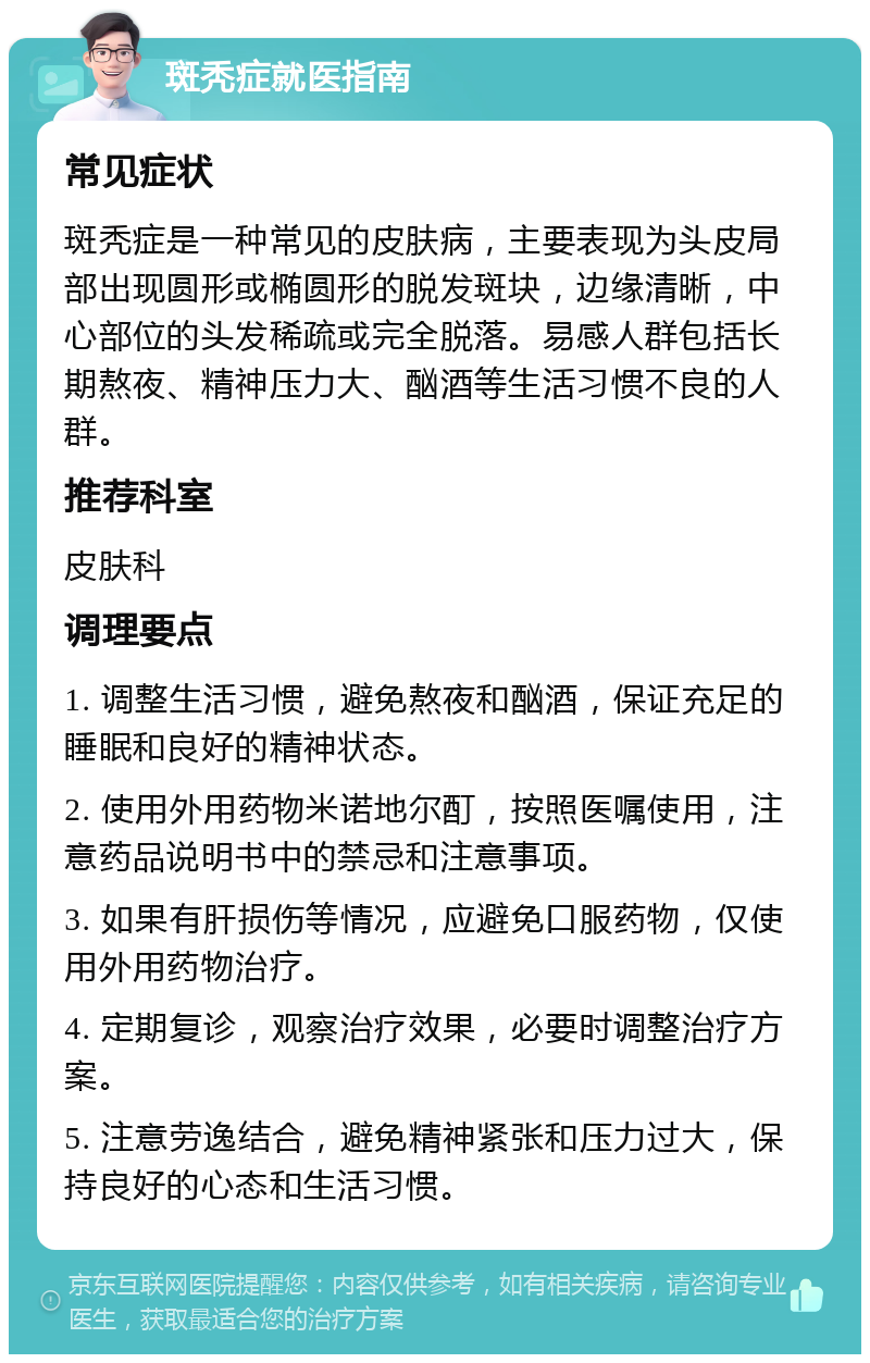 斑秃症就医指南 常见症状 斑秃症是一种常见的皮肤病，主要表现为头皮局部出现圆形或椭圆形的脱发斑块，边缘清晰，中心部位的头发稀疏或完全脱落。易感人群包括长期熬夜、精神压力大、酗酒等生活习惯不良的人群。 推荐科室 皮肤科 调理要点 1. 调整生活习惯，避免熬夜和酗酒，保证充足的睡眠和良好的精神状态。 2. 使用外用药物米诺地尔酊，按照医嘱使用，注意药品说明书中的禁忌和注意事项。 3. 如果有肝损伤等情况，应避免口服药物，仅使用外用药物治疗。 4. 定期复诊，观察治疗效果，必要时调整治疗方案。 5. 注意劳逸结合，避免精神紧张和压力过大，保持良好的心态和生活习惯。