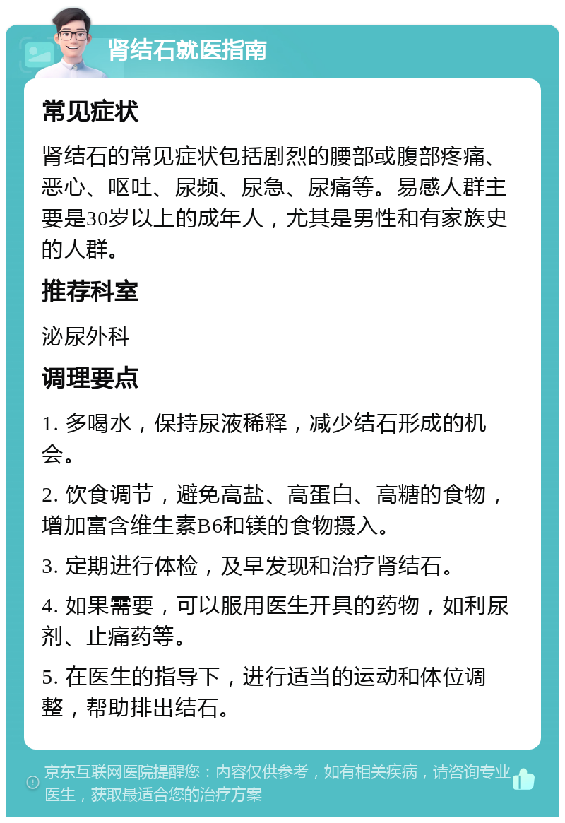 肾结石就医指南 常见症状 肾结石的常见症状包括剧烈的腰部或腹部疼痛、恶心、呕吐、尿频、尿急、尿痛等。易感人群主要是30岁以上的成年人，尤其是男性和有家族史的人群。 推荐科室 泌尿外科 调理要点 1. 多喝水，保持尿液稀释，减少结石形成的机会。 2. 饮食调节，避免高盐、高蛋白、高糖的食物，增加富含维生素B6和镁的食物摄入。 3. 定期进行体检，及早发现和治疗肾结石。 4. 如果需要，可以服用医生开具的药物，如利尿剂、止痛药等。 5. 在医生的指导下，进行适当的运动和体位调整，帮助排出结石。