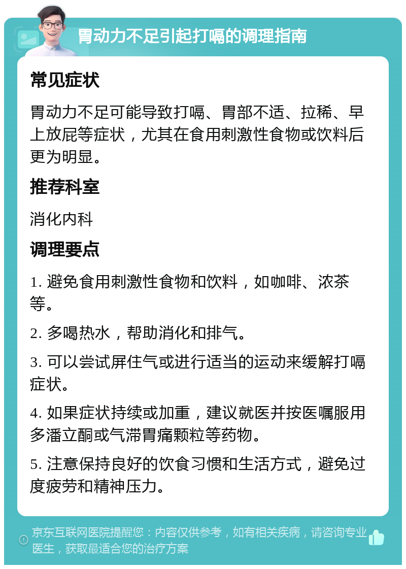 胃动力不足引起打嗝的调理指南 常见症状 胃动力不足可能导致打嗝、胃部不适、拉稀、早上放屁等症状，尤其在食用刺激性食物或饮料后更为明显。 推荐科室 消化内科 调理要点 1. 避免食用刺激性食物和饮料，如咖啡、浓茶等。 2. 多喝热水，帮助消化和排气。 3. 可以尝试屏住气或进行适当的运动来缓解打嗝症状。 4. 如果症状持续或加重，建议就医并按医嘱服用多潘立酮或气滞胃痛颗粒等药物。 5. 注意保持良好的饮食习惯和生活方式，避免过度疲劳和精神压力。