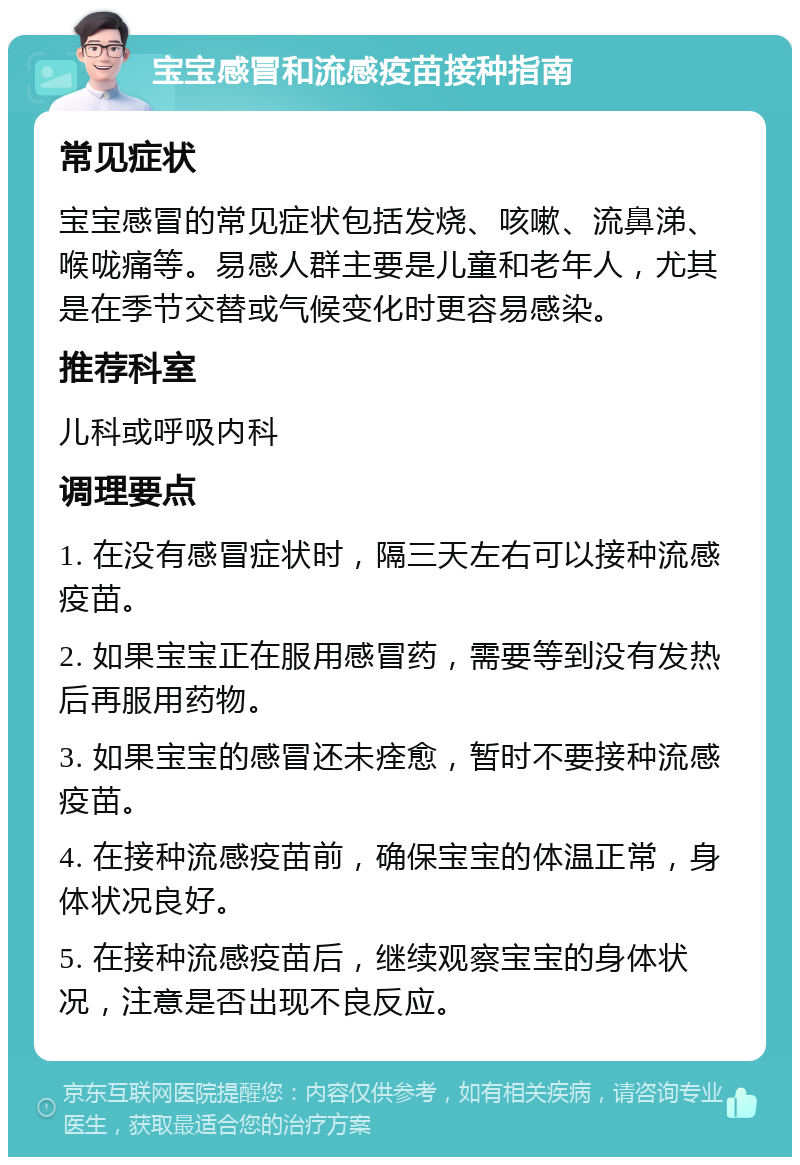 宝宝感冒和流感疫苗接种指南 常见症状 宝宝感冒的常见症状包括发烧、咳嗽、流鼻涕、喉咙痛等。易感人群主要是儿童和老年人，尤其是在季节交替或气候变化时更容易感染。 推荐科室 儿科或呼吸内科 调理要点 1. 在没有感冒症状时，隔三天左右可以接种流感疫苗。 2. 如果宝宝正在服用感冒药，需要等到没有发热后再服用药物。 3. 如果宝宝的感冒还未痊愈，暂时不要接种流感疫苗。 4. 在接种流感疫苗前，确保宝宝的体温正常，身体状况良好。 5. 在接种流感疫苗后，继续观察宝宝的身体状况，注意是否出现不良反应。