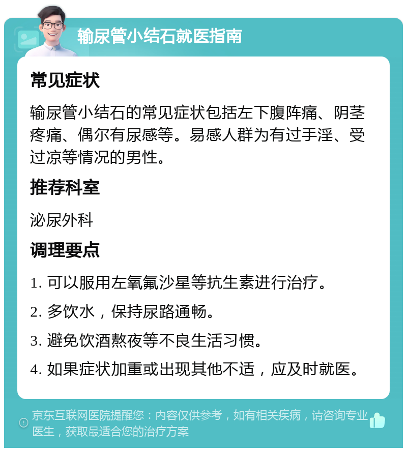 输尿管小结石就医指南 常见症状 输尿管小结石的常见症状包括左下腹阵痛、阴茎疼痛、偶尔有尿感等。易感人群为有过手淫、受过凉等情况的男性。 推荐科室 泌尿外科 调理要点 1. 可以服用左氧氟沙星等抗生素进行治疗。 2. 多饮水，保持尿路通畅。 3. 避免饮酒熬夜等不良生活习惯。 4. 如果症状加重或出现其他不适，应及时就医。